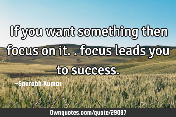 If you want something then focus on it.. focus leads you to