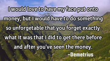 I would love to have my face put onto money, but I would have to do something so unforgetable that