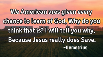 We American ares given every chance to learn of God, Why do you think that is? I will tell you why,