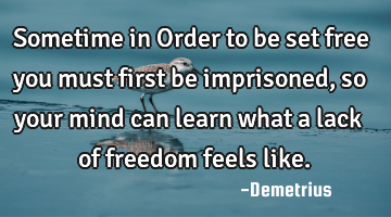 Sometime in Order to be set free you must first be imprisoned, so your mind can learn what a lack