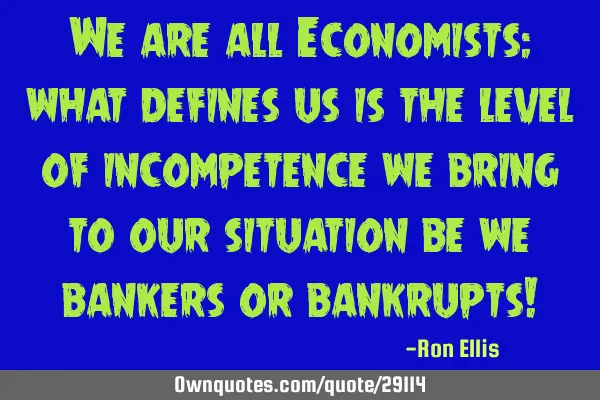 We are all Economists: what defines us is the level of incompetence we bring to our situation be we