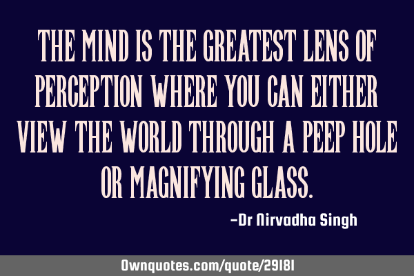 The mind is the greatest lens of perception where you can either view the world through a peep hole