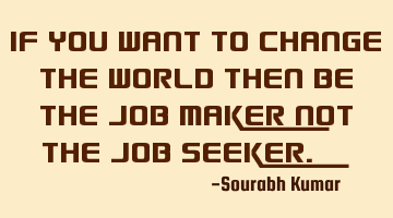 if you want to change the world then be the job maker not the job
