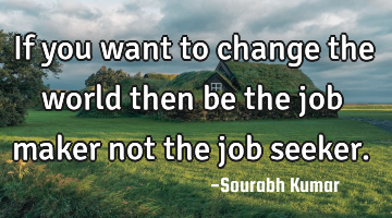 if you want to change the world then be the job maker not the job