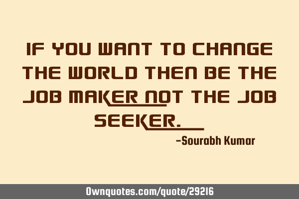 If you want to change the world then be the job maker not the job