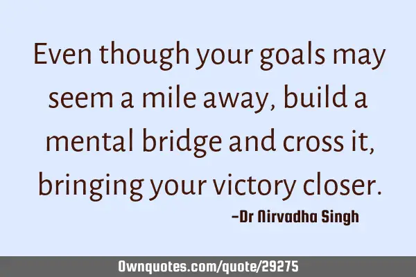 Even though your goals may seem a mile away, build a mental bridge and cross it, bringing your
