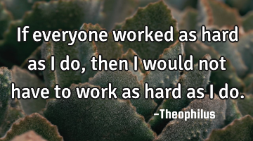 If everyone worked as hard as I do, then I would not have to work as hard as I do.
