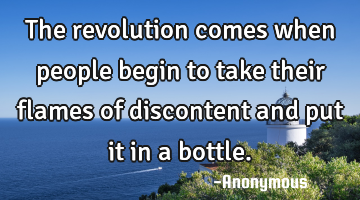 The revolution comes when people begin to take their flames of discontent and put it in a bottle.