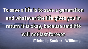 To save a life is to save a generation and whatever the life gives you in return it is okay,