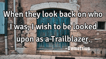 When they look back on who I was, I wish to be looked upon as a Trailblazer.