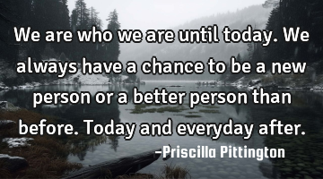 We are who we are until today. We always have a chance to be a new person or a better person than