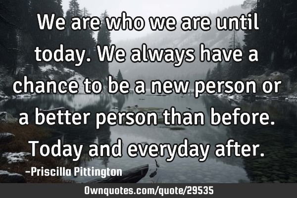 We are who we are until today. We always have a chance to be a new person or a better person than