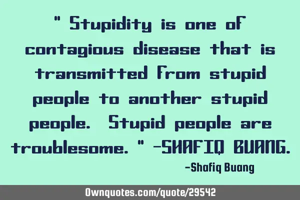 " Stupidity is one of contagious disease that is transmitted from stupid people to another stupid