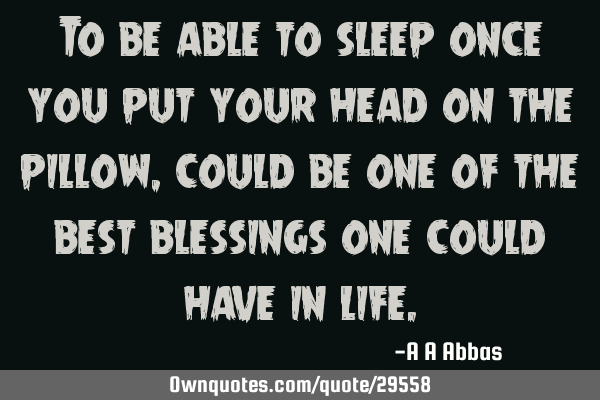 To be able to sleep once you put your head on the pillow, could be one of the best blessings one