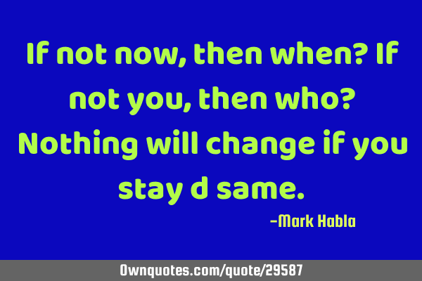 If not now, then when? If not you, then who? Nothing will change if you stay d