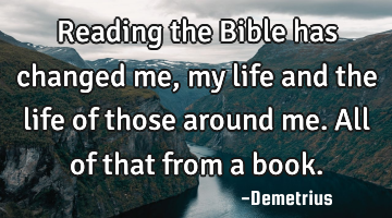 Reading the Bible has changed me, my life and the life of those around me. All of that from a book.