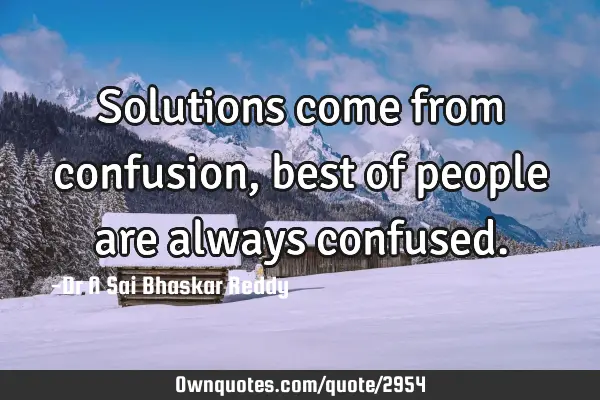 Solutions come from confusion, best of people are always