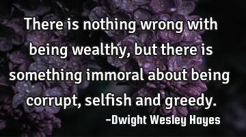 There is nothing wrong with being wealthy, but there is something immoral about being corrupt,