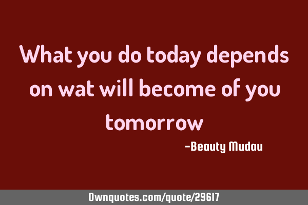 What you do today depends on wat will become of you
