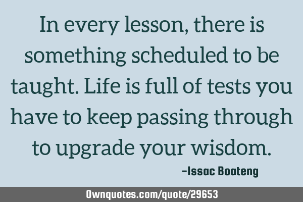 In every lesson, there is something scheduled to be taught. Life is full of tests you have to keep