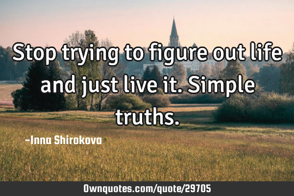 Stop trying to figure out life and just live it. Simple