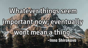 Whatever things seem important now, eventually wont mean a thing.