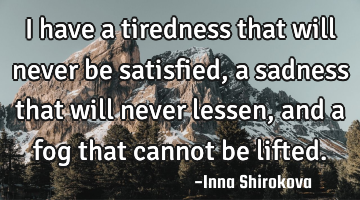 I have a tiredness that will never be satisfied, a sadness that will never lessen, and a fog that