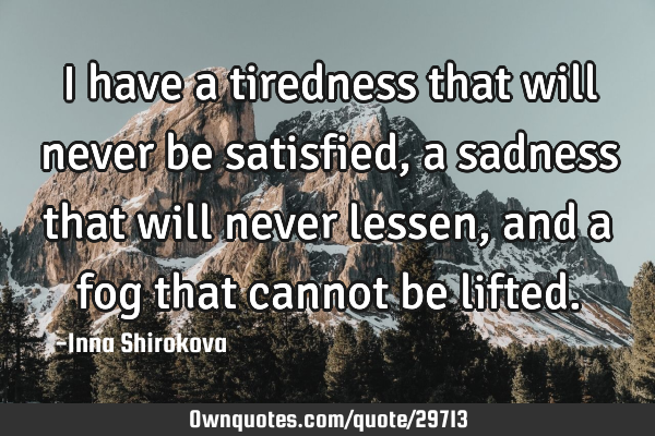 I have a tiredness that will never be satisfied, a sadness that will never lessen, and a fog that