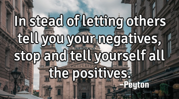 In stead of letting others tell you your negatives, stop and tell yourself all the positives.