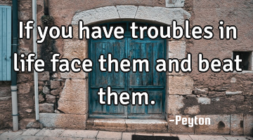 If you have troubles in life face them and beat them.