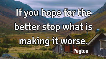 If you hope for the better stop what is making it worse.