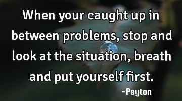 When your caught up in between problems, stop and look at the situation, breath and put yourself