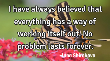 I have always believed that everything has a way of working itself out. No problem lasts forever.