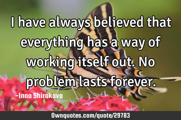 I have always believed that everything has a way of working itself out. No problem lasts