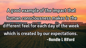 A good example of the impact that human consciousness makes is the different feel for each day of