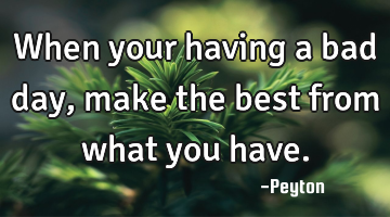 When your having a bad day, make the best from what you have.