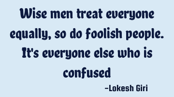 Wise men treat everyone equally, so do foolish people. It
