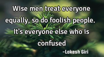 Wise men treat everyone equally, so do foolish people. It