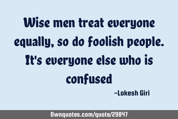 Wise men treat everyone equally, so do foolish people. It