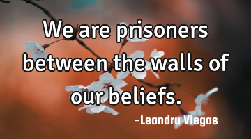 We are prisoners between the walls of our beliefs.