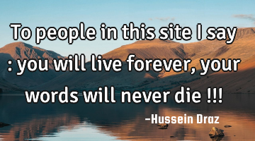 To people in this site i say : you will live forever , your words will never die !!!