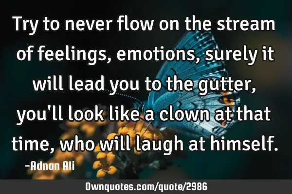 Try to never flow on the stream of feelings, emotions , surely it will lead you to the gutter, you