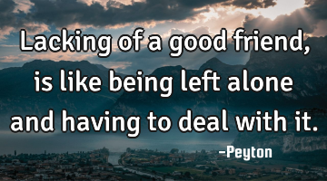 Lacking of a good friend, is like being left alone and having to deal with it.
