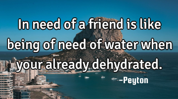 In need of a friend is like being of need of water when your already dehydrated.