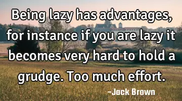 Being lazy has advantages, for instance if you are lazy it becomes very hard to hold a grudge. Too