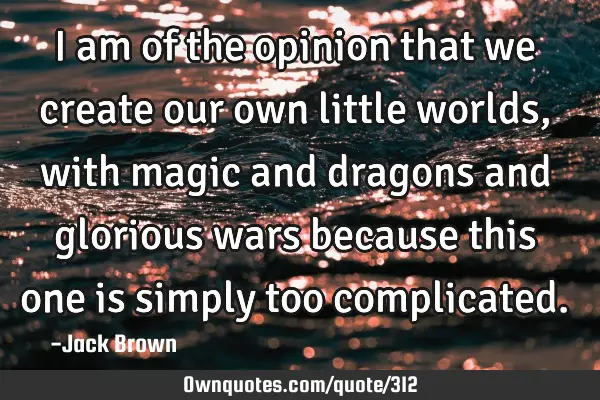 I am of the opinion that we create our own little worlds, with magic and dragons and glorious wars