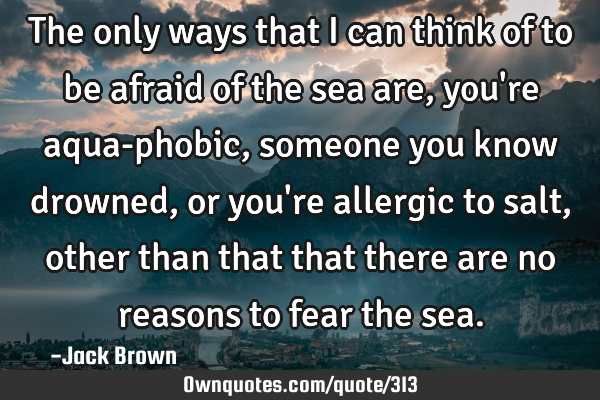 The only ways that I can think of to be afraid of the sea are, you