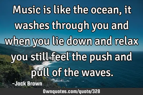 Music is like the ocean, it washes through you and when you lie down and relax you still feel the
