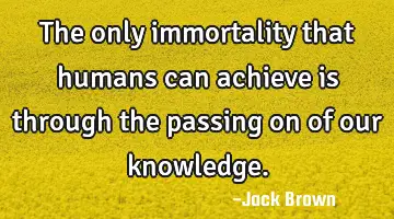 The only immortality that humans can achieve is through the passing on of our