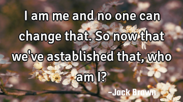 I am me and no one can change that. So now that we